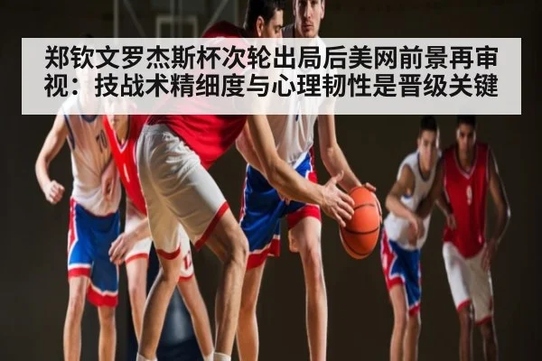 郑钦文罗杰斯杯次轮出局后美网前景再审视：技战术精细度与心理韧性是晋级关键