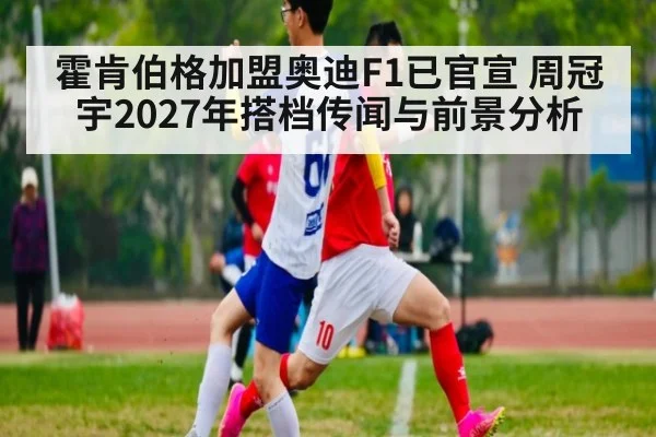 霍肯伯格加盟奥迪F1已官宣 周冠宇2027年搭档传闻与前景分析